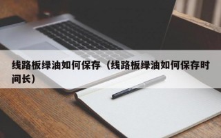 线路板绿油如何保存（线路板绿油如何保存时间长）