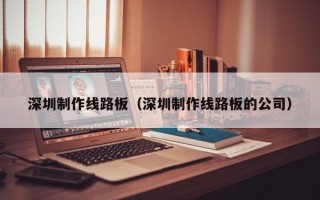 深圳制作线路板（深圳制作线路板的公司）