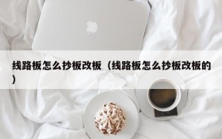 线路板怎么抄板改板（线路板怎么抄板改板的）