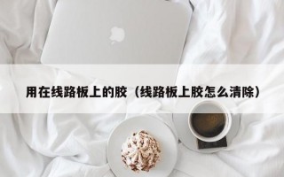 用在线路板上的胶（线路板上胶怎么清除）