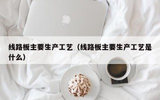 线路板主要生产工艺（线路板主要生产工艺是什么）