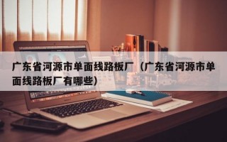 广东省河源市单面线路板厂（广东省河源市单面线路板厂有哪些）